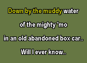Down by the muddy water

of the mighty 'mo
in an old abandoned box car..

Will I ever know..