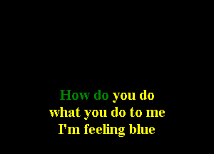 How do you do
what you do to me
I'm feeling blue