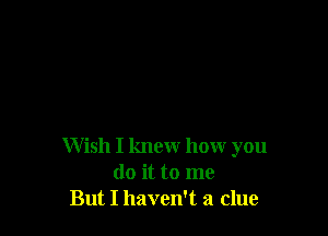 Wish I knew how you
do it to me
But I haven't a clue