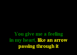 You give me a feeling
in my heart, like an arrow
passing through it