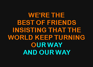 WE'RETHE
BEST OF FRIENDS
INSISTING THAT THE
WORLD KEEP TURNING
OURWAY
AND OURWAY