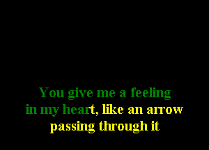 You give me a feeling
in my heart, like an arrow
passing through it