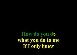 How do you do
what you do to me
If I only knew