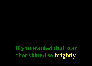If you wanted that star
that shined so lm'ghtly