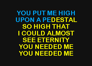YOU PUT ME HIGH
UPON A PEDESTAL
80 HIGH THAT
I COULD ALMOST
SEE ETERNITY
YOU NEEDED ME

YOU NEEDED ME I