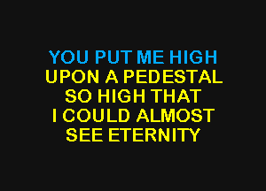 YOU PUT ME HIGH
UPON A PEDESTAL
80 HIGH THAT
I COULD ALMOST
SEE ETERNITY

g