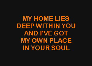 MY HOME LIES
DEEP WITHIN YOU

AND I'VE GOT
MY OWN PLACE
IN YOUR SOUL