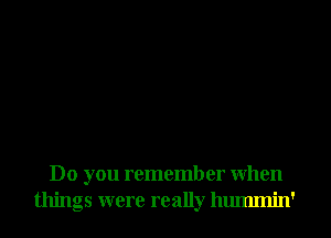 Do you remember When
things were really hmmnin'
