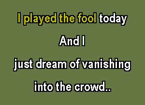 I played the fool today
And I

just dream of vanishing

into the crowd..