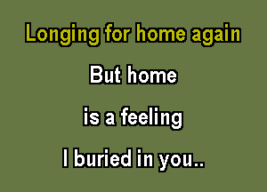 Longing for home again
But home

is a feeling

I buried in you..