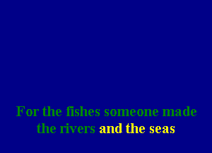 For the fishes someone made
the rivers and the seas