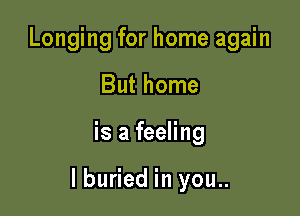 Longing for home again
But home

is a feeling

I buried in you..