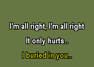 I'm all right, I'm all right
It only hurts..

lburied in you..