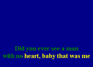 Did you ever see a man
with no heart, baby that was me