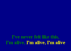 I've never felt like this,
I'm alive, I'm alive, I'm alive