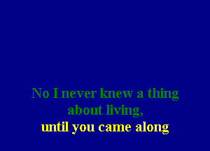 No I never knew a thing
about living,
lmtil you came along