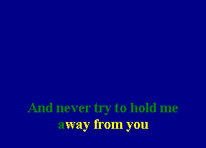 And never try to hold me
away from you