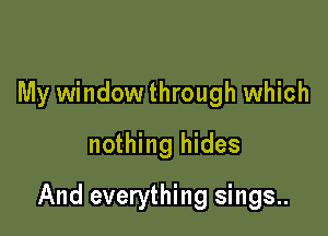 My window through which
nothing hides

And everything sings..