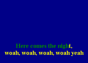 Here comes the night,
woah, woah, woah, woah yeah