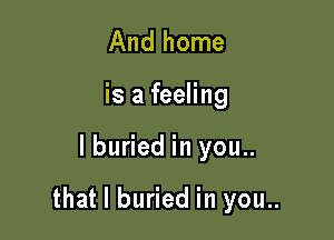 And home

is a feeling

lburied in you..

that l buried in you..