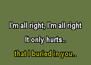 I'm all right, I'm all right
It only hurts..

that l buried in you..
