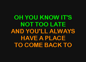 OH YOU KNOW IT'S
NOT TOO LATE

AND YOU'LL ALWAYS
HAVE A PLACE
TO COME BACK TO