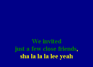 We invited
just a few close friends,
51121 la la la lee yeah