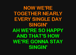 NOW WE'RE
TOGETHER NEARLY
EVERY SINGLE DAY

SINGIN'
AH WE'RE SO HAPPY
AND THAT'S HOW
WE'RE GONNA STAY

SINGIN' l