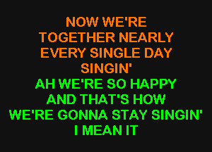 NOW WE'RE
TOGETHER NEARLY
EVERY SINGLE DAY

SINGIN'

AH WE'RE SO HAPPY
AND THAT'S HOW
WE'RE GONNA STAY SINGIN'
I MEAN IT