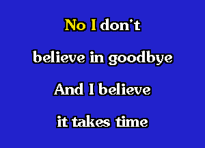 No Idon't

believe in goodbye

And I believe

it takes time