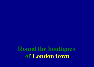 Round the boutiques
of London town