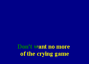 Don't want no more
of the crying game