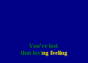 You've lost
that loving feeling