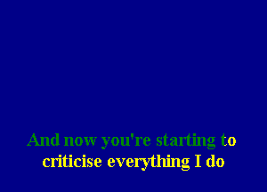 And now you're starting to
criticise everything I do