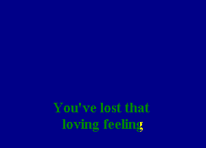 You've lost that
loving feeling