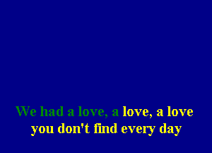 We had a love, a love, a love
you don't fmd every day