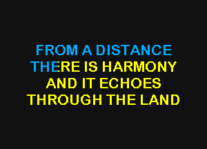FROM A DISTANCE
THERE IS HARMONY
AND IT ECHOES
THROUGH THE LAND