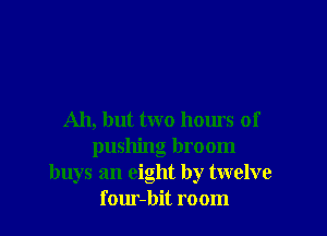 Ah, but two homs of
pushing broom
buys an eight by twelve
f our-bit room