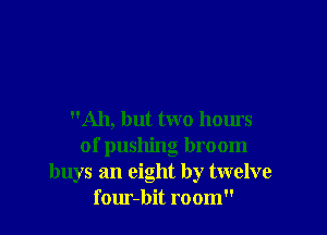 Ah, but two hours
of pushing broom
buys an eight by twelve
four-bit room