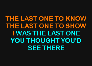 THE LAST ONETO KNOW
THE LAST ONETO SHOW
I WAS THE LAST ONE
YOU THOUGHT YOU'D
SEE THERE