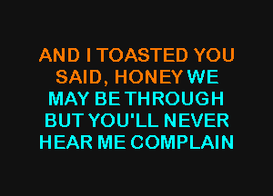 AND I TOASTED YOU
SAID, HONEYWE
MAY BETHROUGH
BUT YOU'LL NEVER

HEAR ME COMPLAIN