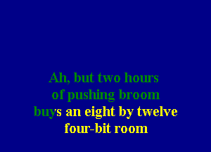 Ah, but two hours
of pushing broom
buys an eight by twelve
f our-bit room