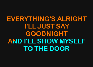 EVERYTHING'S ALRIGHT
I'LLJUST SAY
GOODNIGHT

AND I'LL SHOW MYSELF
TO THE DOOR