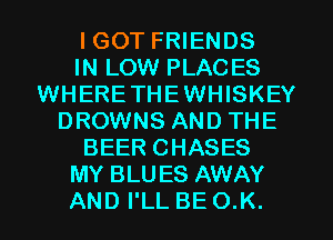 I GOT FRIENDS
IN LOW PLACES
WHERETHEWHISKEY
DROWNS AND THE
BEER CHASES
MY BLUES AWAY
AND I'LL BE O.K.