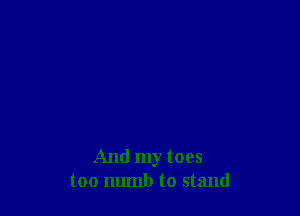 And my toes
too munb to stand