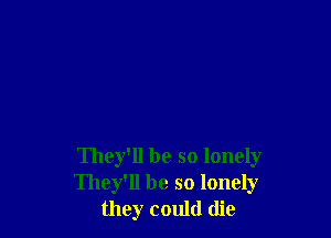 They'll be so lonely
They'll be so lonely
they could die