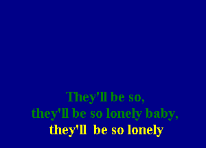 They'll be so,
they'll be so lonely baby,
they'll be so lonely