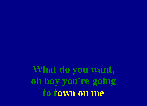 What do you want,
oh boy you're going
to town on me