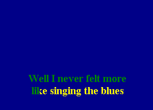 W ell I never felt more
like singing the blues