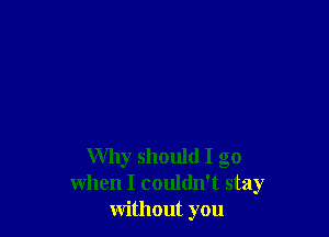 Why should I go
when I couldn't stay
without you